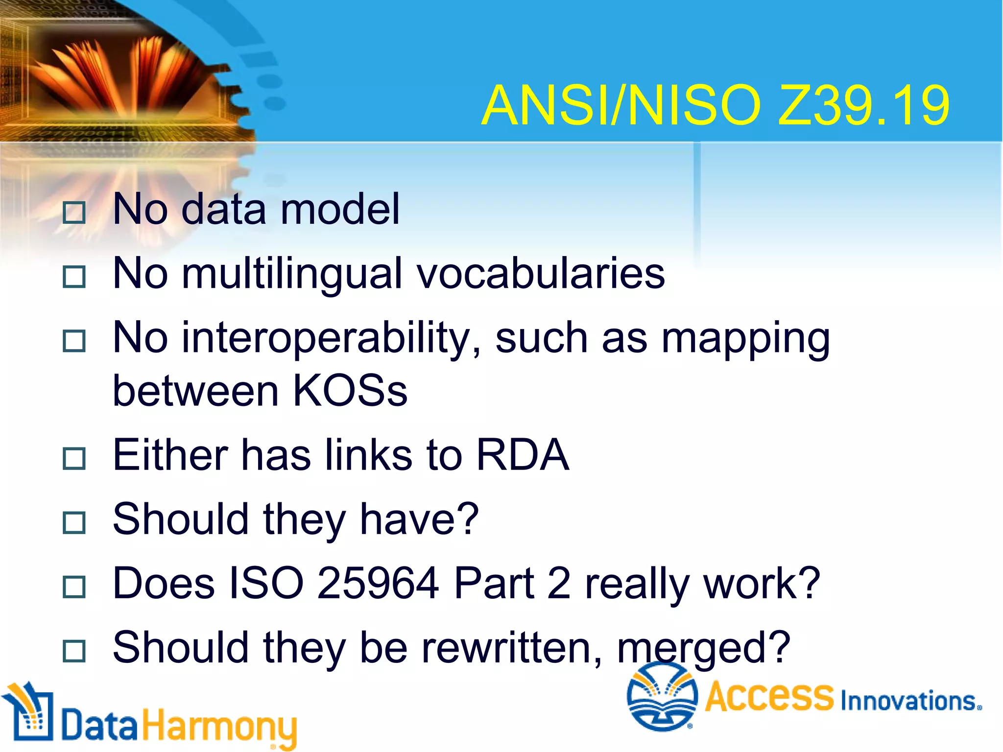 ANSI/NISO Z39.19










No data model
No multilingual vocabularies
No interoperability, such as mapping
between KOSs
Either has links to RDA
Should they have?
Does ISO 25964 Part 2 really work?
Should they be rewritten, merged?

 