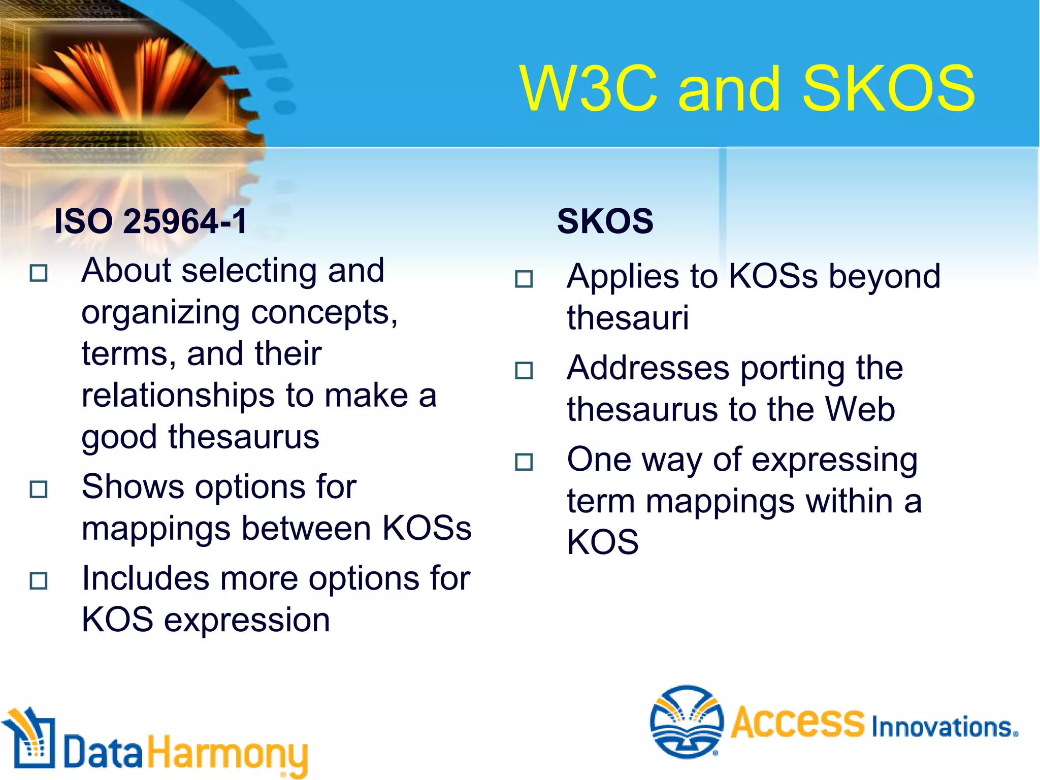 W3C and SKOS
ISO 25964-1
 About selecting and
organizing concepts,
terms, and their
relationships to make a
good thesaurus
 Shows options for
mappings between KOSs
 Includes more options for
KOS expression

SKOS






Applies to KOSs beyond
thesauri
Addresses porting the
thesaurus to the Web
One way of expressing
term mappings within a
KOS

 