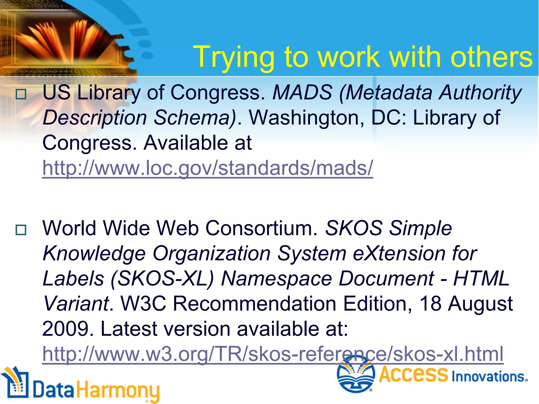 Trying to work with others


US Library of Congress. MADS (Metadata Authority
Description Schema). Washington, DC: Library of
Congress. Available at
http://www.loc.gov/standards/mads/



World Wide Web Consortium. SKOS Simple
Knowledge Organization System eXtension for
Labels (SKOS-XL) Namespace Document - HTML
Variant. W3C Recommendation Edition, 18 August
2009. Latest version available at:
http://www.w3.org/TR/skos-reference/skos-xl.html

 