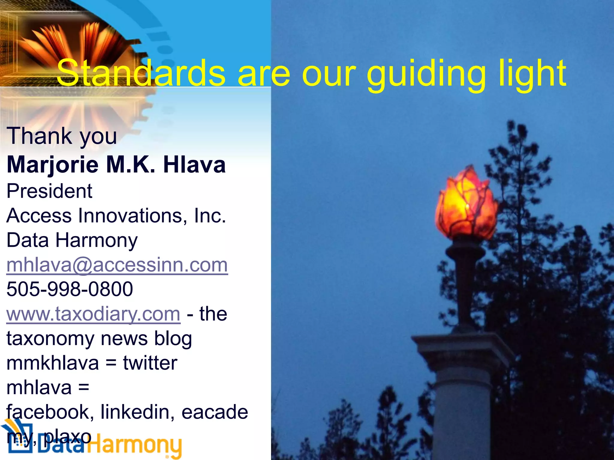 Standards are our guiding light
Thank you
Marjorie M.K. Hlava
President
Access Innovations, Inc.
Data Harmony
mhlava@accessinn.com
505-998-0800
www.taxodiary.com - the
taxonomy news blog
mmkhlava = twitter
mhlava =
facebook, linkedin, eacade
my, plaxo

 