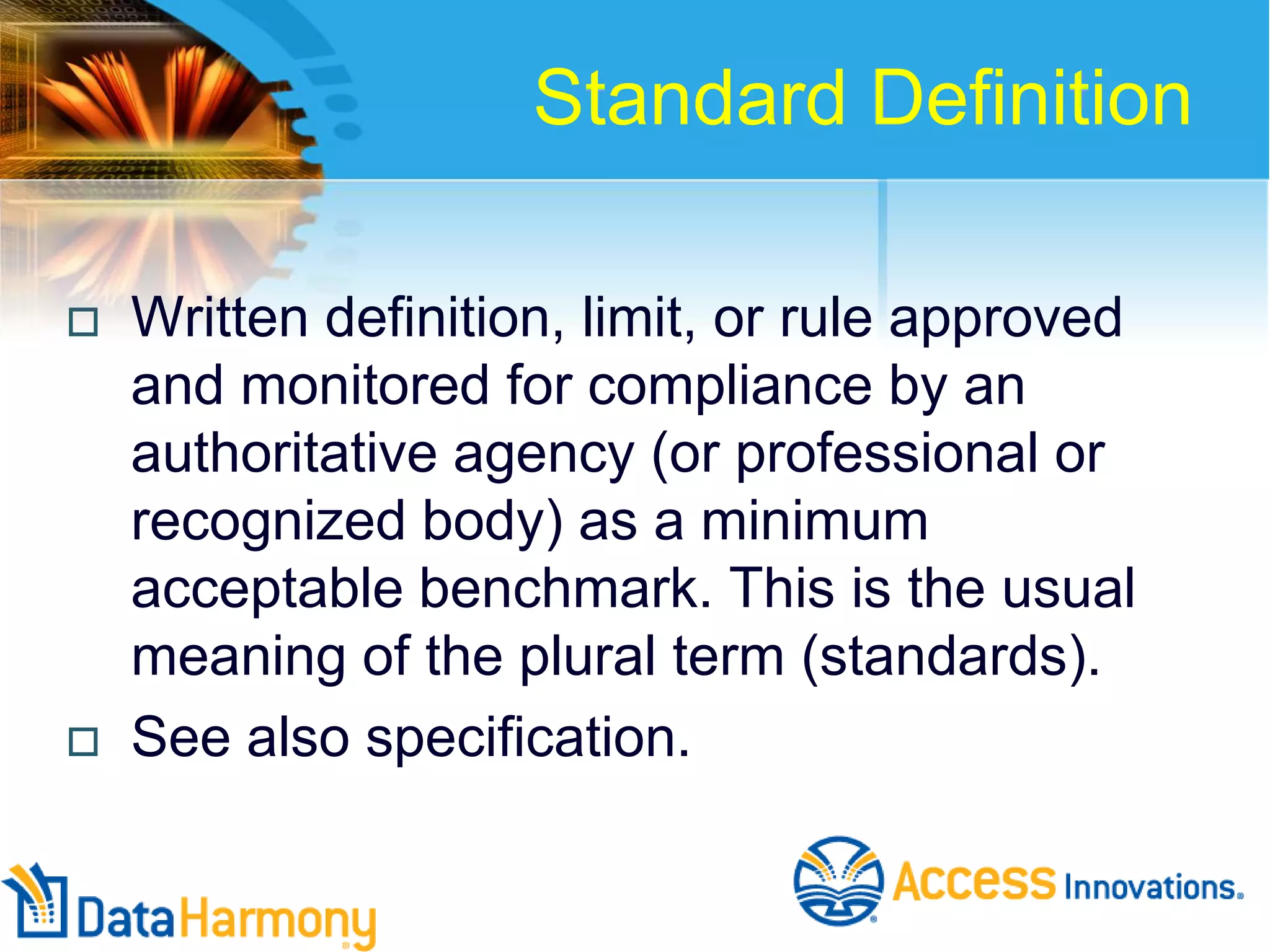 Standard Definition




Written definition, limit, or rule approved
and monitored for compliance by an
authoritative agency (or professional or
recognized body) as a minimum
acceptable benchmark. This is the usual
meaning of the plural term (standards).
See also specification.

 