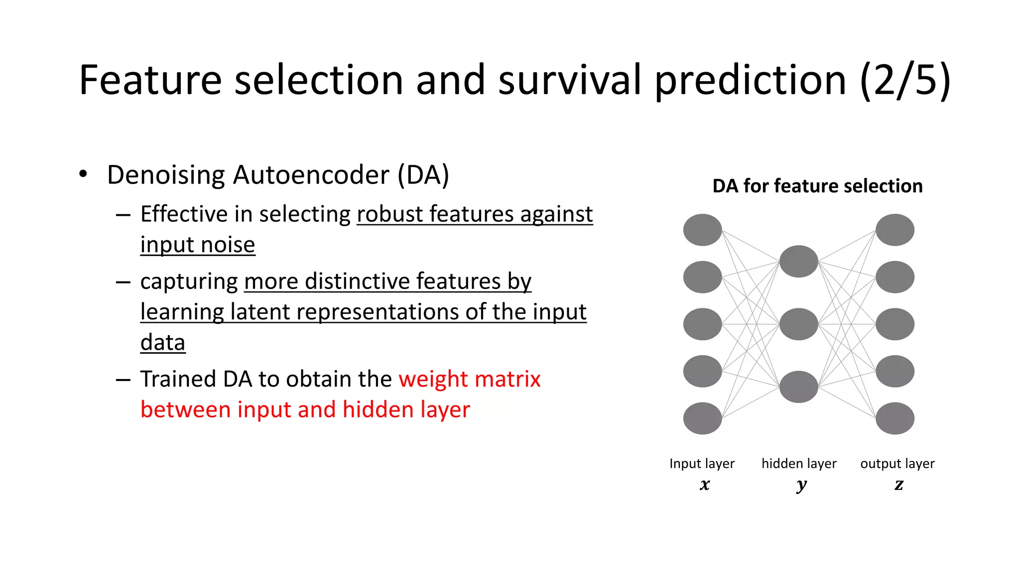 • Denoising Autoencoder (DA)
– Effective in selecting robust features against
input noise
– capturing more distinctive features by
learning latent representations of the input
data
– Trained DA to obtain the weight matrix
between input and hidden layer
DA for feature selection
Input layer
𝒙
hidden layer
𝒚
output layer
𝒛
Feature selection and survival prediction (2/5)
 