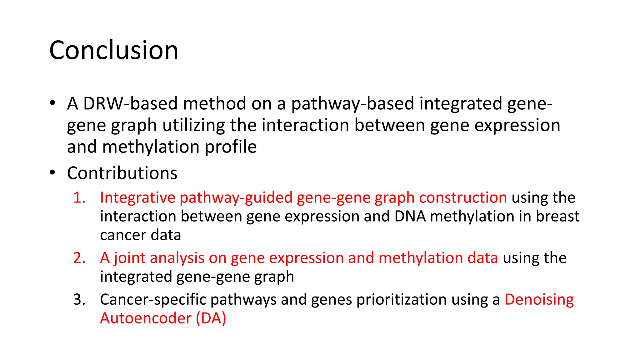 Conclusion
• A DRW-based method on a pathway-based integrated gene-
gene graph utilizing the interaction between gene expression
and methylation profile
• Contributions
1. Integrative pathway-guided gene-gene graph construction using the
interaction between gene expression and DNA methylation in breast
cancer data
2. A joint analysis on gene expression and methylation data using the
integrated gene-gene graph
3. Cancer-specific pathways and genes prioritization using a Denoising
Autoencoder (DA)
 