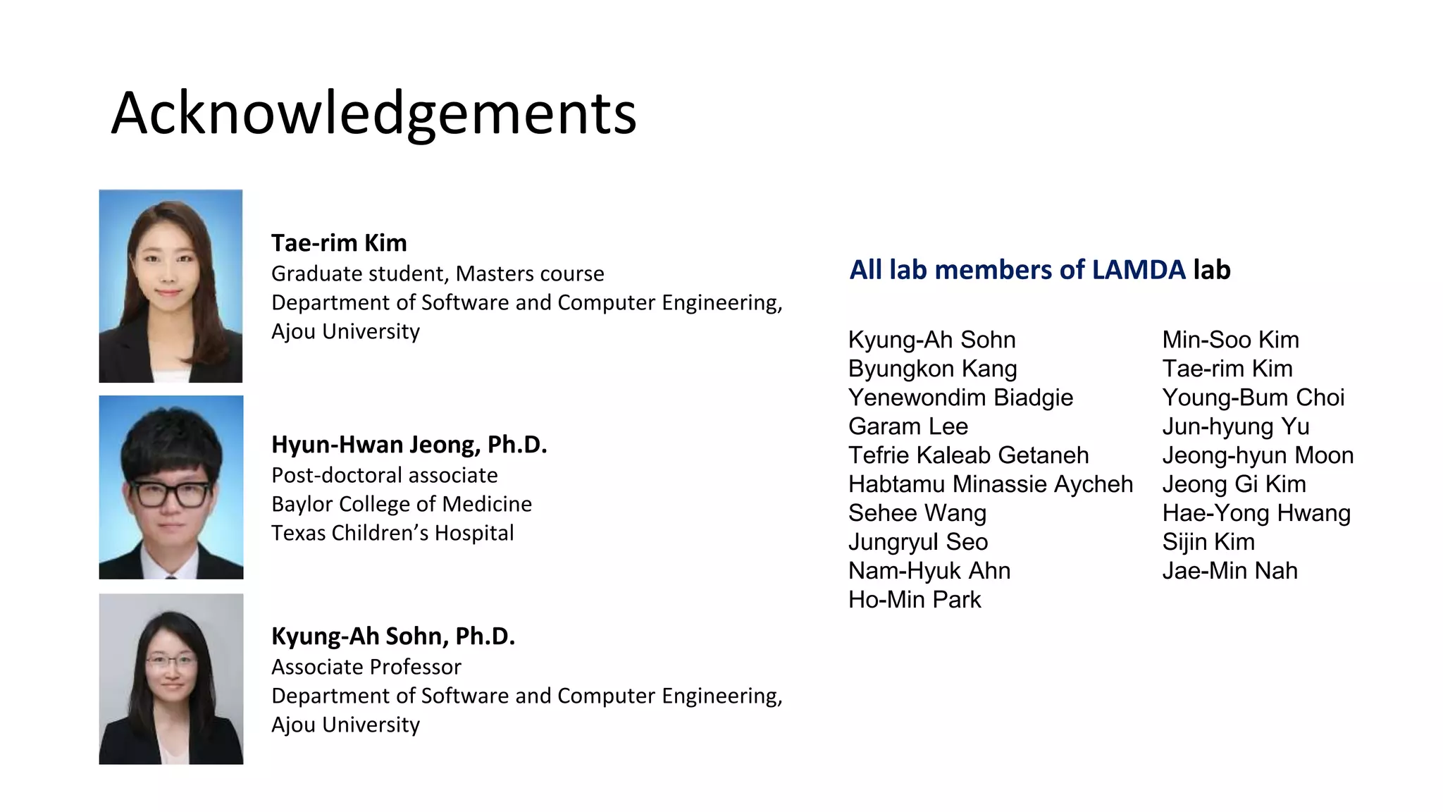 Acknowledgements
All lab members of LAMDA lab
Kyung-Ah Sohn
Byungkon Kang
Yenewondim Biadgie
Garam Lee
Tefrie Kaleab Getaneh
Habtamu Minassie Aycheh
Sehee Wang
Jungryul Seo
Nam-Hyuk Ahn
Ho-Min Park
Min-Soo Kim
Tae-rim Kim
Young-Bum Choi
Jun-hyung Yu
Jeong-hyun Moon
Jeong Gi Kim
Hae-Yong Hwang
Sijin Kim
Jae-Min Nah
Hyun-Hwan Jeong, Ph.D.
Post-doctoral associate
Baylor College of Medicine
Texas Children’s Hospital
Kyung-Ah Sohn, Ph.D.
Associate Professor
Department of Software and Computer Engineering,
Ajou University
Tae-rim Kim
Graduate student, Masters course
Department of Software and Computer Engineering,
Ajou University
 
