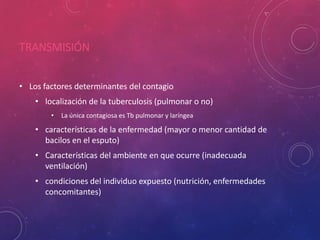 TRANSMISIÓN
• Los factores determinantes del contagio
• localización de la tuberculosis (pulmonar o no)
• La única contagiosa es Tb pulmonar y laríngea
• características de la enfermedad (mayor o menor cantidad de
bacilos en el esputo)
• Características del ambiente en que ocurre (inadecuada
ventilación)
• condiciones del individuo expuesto (nutrición, enfermedades
concomitantes)
 