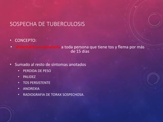 SOSPECHA DE TUBERCULOSIS
• CONCEPTO:
• sintomática respiratoria a toda persona que tiene tos y flema por más
de 15 días
• Sumado al resto de síntomas anotados
• PERDIDA DE PESO
• PALIDEZ
• TOS PERSISTENTE
• ANOREXIA
• RADIOGRAFIA DE TORAX SOSPECHOSA.
 
