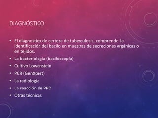 DIAGNÓSTICO
• El diagnostico de certeza de tuberculosis, comprende la
identificación del bacilo en muestras de secreciones orgánicas o
en tejidos.
• La bacteriología (baciloscopía)
• Cultivo Lowenstein
• PCR (GenXpert)
• La radiología
• La reacción de PPD
• Otras técnicas
 