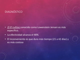 DIAGNÓSTICO
• 2) El cultivo conocido como Lowenstein Jensen es más
específico.
• La efectividad alcanza el 90%
• El inconveniente es que dura más tiempo (21 a 42 días) y
es más costosa
 