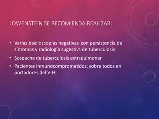 LOWENSTEIN SE RECOMIENDA REALIZAR:
• Varias baciloscopías negativas, con persistencia de
síntomas y radiología sugestiva de tuberculosis
• Sospecha de tuberculosis extrapulmonar
• Pacientes inmunocomprometidos, sobre todos en
portadores del VIH
 