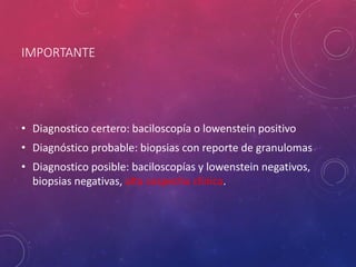 IMPORTANTE
• Diagnostico certero: baciloscopía o lowenstein positivo
• Diagnóstico probable: biopsias con reporte de granulomas
• Diagnostico posible: baciloscopías y lowenstein negativos,
biopsias negativas, alta sospecha clínica.
 