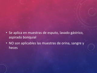 • Se aplica en muestras de esputo, lavado gástrico,
aspirado bonquial
• NO son aplicables las muestras de orina, sangre y
heces
 