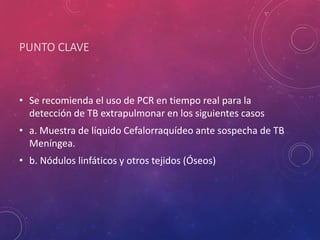 PUNTO CLAVE
• Se recomienda el uso de PCR en tiempo real para la
detección de TB extrapulmonar en los siguientes casos
• a. Muestra de líquido Cefalorraquídeo ante sospecha de TB
Meníngea.
• b. Nódulos linfáticos y otros tejidos (Óseos)
 