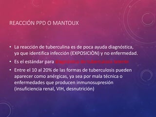 REACCIÓN PPD O MANTOUX
• La reacción de tuberculina es de poca ayuda diagnóstica,
ya que identifica infección (EXPOSICIÒN) y no enfermedad.
• Es el estándar para diagnóstico de tuberculosis latente
• Entre el 10 al 20% de las formas de tuberculosis pueden
aparecer como anérgicas, ya sea por mala técnica o
enfermedades que producen inmunosupresión
(insuficiencia renal, VIH, desnutrición)
 