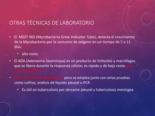 OTRAS TÉCNICAS DE LABORATORIO
• El MGIT 960 (Mycobacteria Grow Indicator Tube), detecta el crecimiento
de la Mycobacteria por la consumo de oxígeno en un tiempo de 5 a 11
días.
• alto costo
• El ADA (Adenosina Deaminasa) es un producto de linfocitos y macrófagos
que se libera durante la respuesta celular, es rápido y de bajo costo pero
poco específico.
• No es una prueba diagnóstica pero se emplea junto con otras pruebas
como cultivo, análisis de líquido pleural o PCR
• Es útil en tuberculosis por derrame pleural y tuberculosis meníngea
 