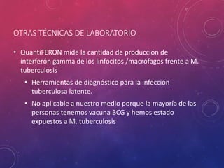 OTRAS TÉCNICAS DE LABORATORIO
• QuantiFERON mide la cantidad de producción de
interferón gamma de los linfocitos /macrófagos frente a M.
tuberculosis
• Herramientas de diagnóstico para la infección
tuberculosa latente.
• No aplicable a nuestro medio porque la mayoría de las
personas tenemos vacuna BCG y hemos estado
expuestos a M. tuberculosis
 