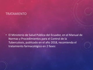 TRATAMIENTO
• El Ministerio de Salud Pública del Ecuador, en el Manual de
Normas y Procedimientos para el Control de la
Tuberculosis, publicado en el año 2018, recomienda el
tratamiento farmacológico en 2 fases:
 