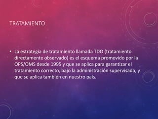 TRATAMIENTO
• La estrategia de tratamiento llamada TDO (tratamiento
directamente observado) es el esquema promovido por la
OPS/OMS desde 1995 y que se aplica para garantizar el
tratamiento correcto, bajo la administración supervisada, y
que se aplica también en nuestro país.
 