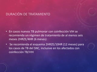 DURACIÒN DE TRATAMIENTO
• En casos nuevos TB pulmonar con coinfección VIH se
recomienda un régimen de tratamiento de al menos seis
meses 2HRZE/4HR (6 meses)
• Se recomienda el esquema 2HRZE/10HR (12 meses) para
los casos de TB del SNC, inclusive en los afectados con
coinfección TB/VIH
 