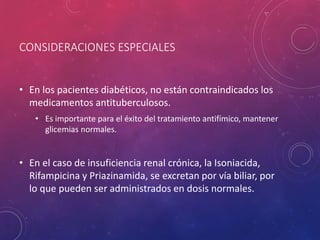 CONSIDERACIONES ESPECIALES
• En los pacientes diabéticos, no están contraindicados los
medicamentos antituberculosos.
• Es importante para el éxito del tratamiento antifímico, mantener
glicemias normales.
• En el caso de insuficiencia renal crónica, la Isoniacida,
Rifampicina y Priazinamida, se excretan por vía biliar, por
lo que pueden ser administrados en dosis normales.
 