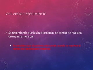 VIGILANCIA Y SEGUIMIENTO
• Se recomienda que las baciloscopías de control se realicen
de manera mensual
• Se considera que el paciente está curado cuando se reportan al
menos dos baciloscopías negativas
 
