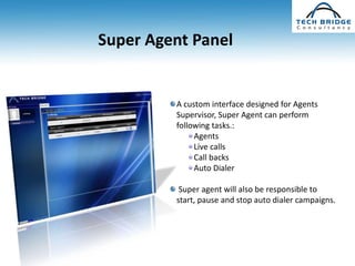 Super Agent Panel


         A custom interface designed for Agents
         Supervisor, Super Agent can perform
         following tasks.:
              Agents
              Live calls
              Call backs
              Auto Dialer

          Super agent will also be responsible to
         start, pause and stop auto dialer campaigns.
 