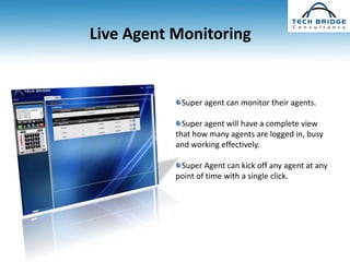 Live Agent Monitoring


            Super agent can monitor their agents.

             Super agent will have a complete view
           that how many agents are logged in, busy
           and working effectively.

            Super Agent can kick off any agent at any
           point of time with a single click.
 