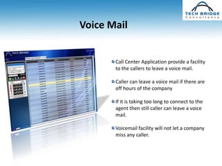 Voice Mail


       Call Center Application provide a facility
       to the callers to leave a voice mail.

       Caller can leave a voice mail if there are
       off hours of the company

       If it is taking too long to connect to the
       agent then still caller can leave a voice
       mail.

       Voicemail facility will not let a company
       miss any caller.
 