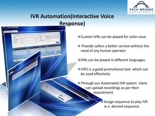 IVR Automation(Interactive Voice
          Response)

                   Custom IVRs can be played for caller ease.

                   Provide callers a better service without the
                   need of any human operator

                   IVRs can be played in different languages.

                   IVR’s is a good promotional tool which can
                   be used effectively

                   Through our Automated IVR system client
                      can upload recordings as per their
                           requirement

                                  Assign sequence to play IVR
                                  in a desired sequence.
 