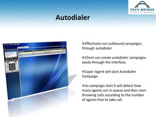 Autodialer


         Effectively run outbound campaigns
       through autodialer.

        Client can create autodialer campaigns
       easily through the interface.

        Super Agent will start Autodialer
       Campaign.

         As campaign start it will detect how
       many agents are in queue and then start
       throwing calls according to the number
       of agents free to take call.
 