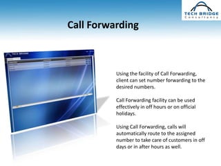 Call Forwarding



          Using the facility of Call Forwarding,
          client can set number forwarding to the
          desired numbers.

          Call Forwarding facility can be used
          effectively in off hours or on official
          holidays.

          Using Call Forwarding, calls will
          automatically route to the assigned
          number to take care of customers in off
          days or in after hours as well.
 