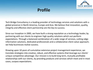 Profile

Tech Bridge Consultancy is a leading provider of technology services and solutions with a
global presence in North America, Europe and Asia. We believe that innovation, quality,
integrity and effective client partnership are the key to success.

Since our inception in 2005, we have built a strong reputation as a technology leader, by
partnering with our clients to engineer high quality solutions which out-perform
expectations. Through a balanced combination of a wide range of services, cutting edge
information solutions, dedicated professionals and a collaborative client-value approach;
we help businesses realize success.

Drawing upon 10 years of cumulative extensive project management experience, we
translate strategies into creative, robust, and effective systems that leverage our clients’
unique competitive advantage. Our mission is to build long term, mutually profitable
relationships with our clients, by providing products and services which meet and in most
cases, surpass expectations.
 