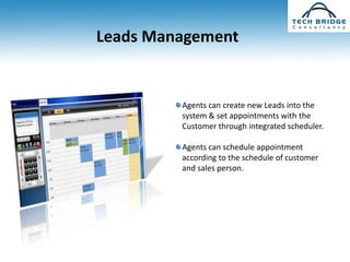 Leads Management


         Agents can create new Leads into the
         system & set appointments with the
         Customer through integrated scheduler.

         Agents can schedule appointment
         according to the schedule of customer
         and sales person.
 