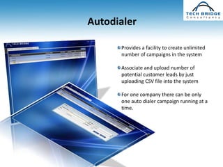 Autodialer

      Provides a facility to create unlimited
      number of campaigns in the system

      Associate and upload number of
      potential customer leads by just
      uploading CSV file into the system

      For one company there can be only
      one auto dialer campaign running at a
      time.
 