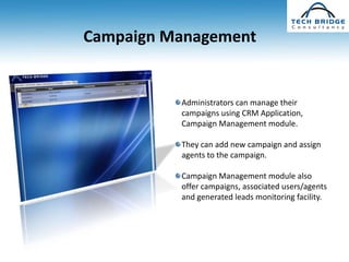 Campaign Management


          Administrators can manage their
          campaigns using CRM Application,
          Campaign Management module.

          They can add new campaign and assign
          agents to the campaign.

          Campaign Management module also
          offer campaigns, associated users/agents
          and generated leads monitoring facility.
 