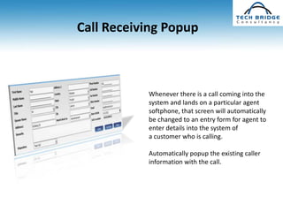 Call Receiving Popup



           Whenever there is a call coming into the
           system and lands on a particular agent
           softphone, that screen will automatically
           be changed to an entry form for agent to
           enter details into the system of
           a customer who is calling.

           Automatically popup the existing caller
           information with the call.
 