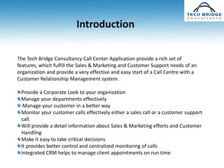 Introduction

The Tech Bridge Consultancy Call Center Application provide a rich set of
features, which fulfill the Sales & Marketing and Customer Support needs of an
organization and provide a very effective and easy start of a Call Centre with a
Customer Relationship Management system.

 Provide a Corporate Look to your organization
 Manage your departments effectively
  Manage your customer in a better way
 Monitor your customer calls effectively either a sales call or a customer support
 call.
 Will provide a detail information about Sales & Marketing efforts and Customer
 Handling
 Make it easy to take critical decisions
 It provides better control and centralized monitoring of calls
 Integrated CRM helps to manage client appointments on run time
 
