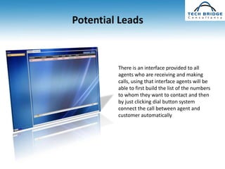 Potential Leads



         There is an interface provided to all
         agents who are receiving and making
         calls, using that interface agents will be
         able to first build the list of the numbers
         to whom they want to contact and then
         by just clicking dial button system
         connect the call between agent and
         customer automatically
 