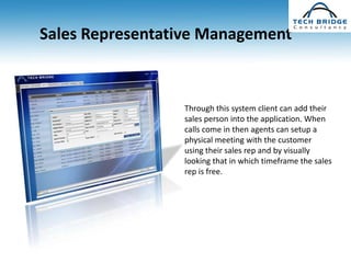 Sales Representative Management



                 Through this system client can add their
                 sales person into the application. When
                 calls come in then agents can setup a
                 physical meeting with the customer
                 using their sales rep and by visually
                 looking that in which timeframe the sales
                 rep is free.
 