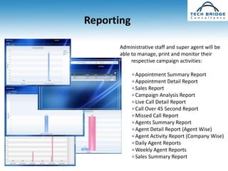 Reporting

      Administrative staff and super agent will be
      able to manage, print and monitor their
           respective campaign activities:

            Appointment Summary Report
            Appointment Detail Report
            Sales Report
            Campaign Analysis Report
            Live Call Detail Report
            Call Over 45 Second Report
            Missed Call Report
            Agents Summary Report
            Agent Detail Report (Agent Wise)
            Agent Activity Report (Company Wise)
            Daily Agent Reports
            Weekly Agent Reports
            Sales Summary Report
 