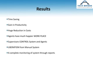 Results

Time Saving

Gain in Productivity

Huge Reduction in Costs

Agents have much happier WORK PLACE

Supervisors CONTROL System and Agents

LIBERATION from Manual System

A complete monitoring of system through reports
 