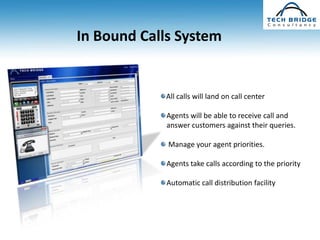 In Bound Calls System


            All calls will land on call center

             Agents will be able to receive call and
             answer customers against their queries.

             Manage your agent priorities.

             Agents take calls according to the priority

             Automatic call distribution facility
 
