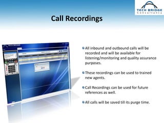 Call Recordings


         All inbound and outbound calls will be
         recorded and will be available for
         listening/monitoring and quality assurance
         purposes.

         These recordings can be used to trained
         new agents.

         Call Recordings can be used for future
         references as well.

         All calls will be saved till its purge time.
 
