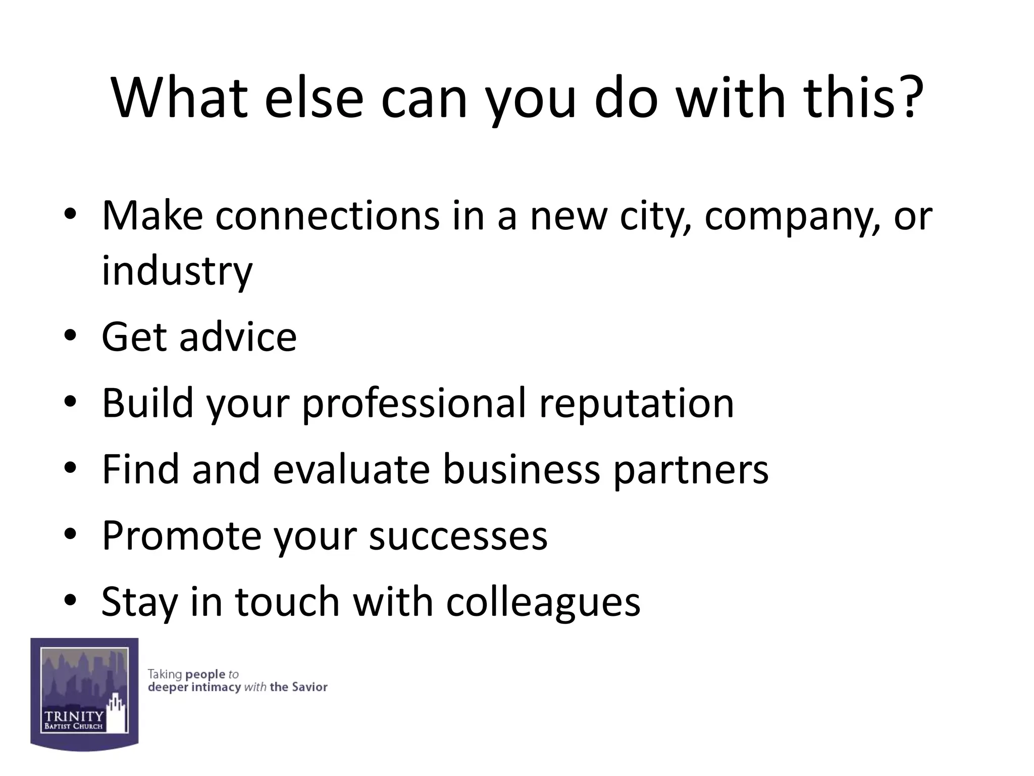 What else can you do with this?
• Make connections in a new city, company, or
  industry
• Get advice
• Build your professional reputation
• Find and evaluate business partners
• Promote your successes
• Stay in touch with colleagues
 