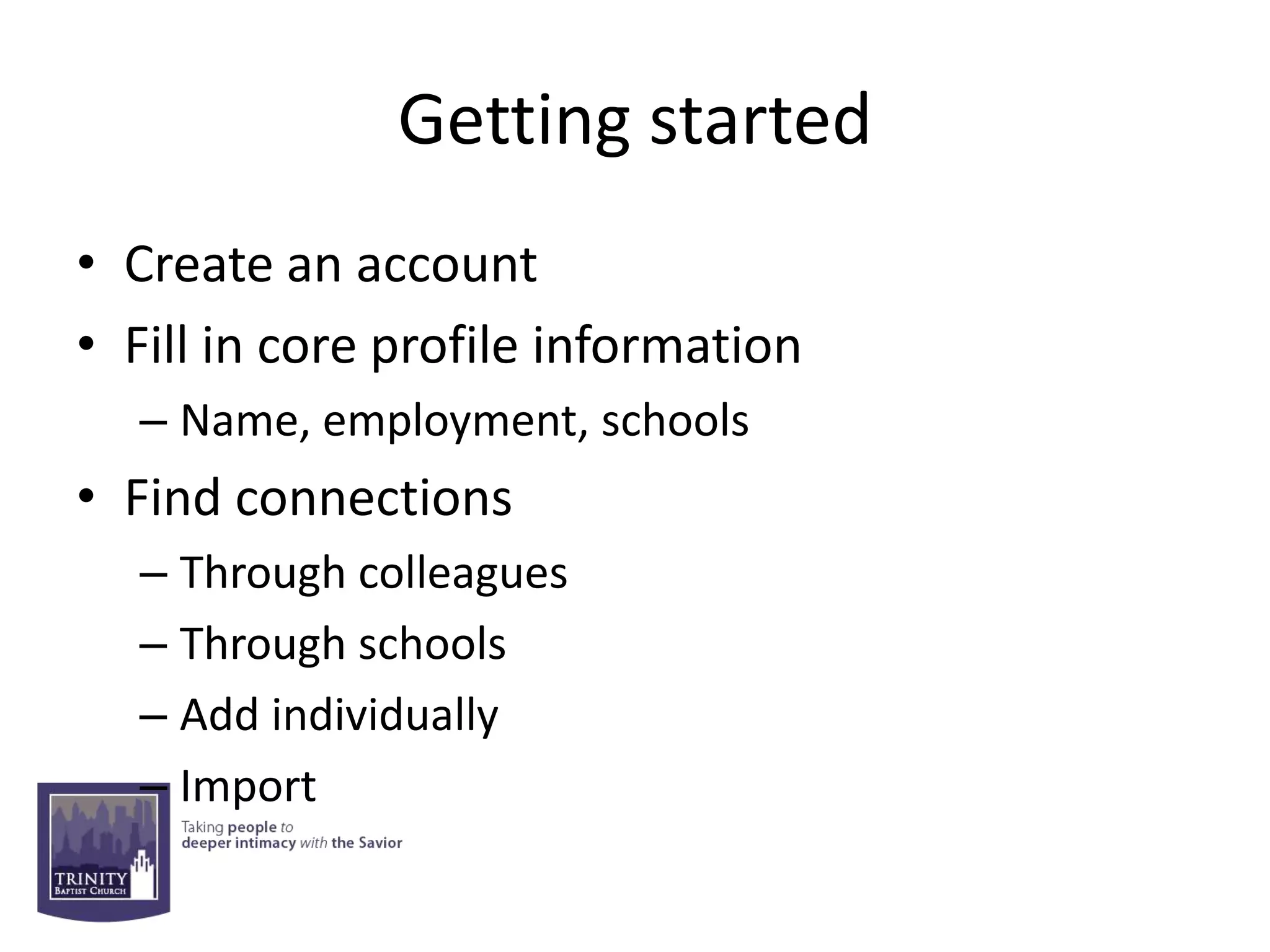 Getting started
• Create an account
• Fill in core profile information
  – Name, employment, schools
• Find connections
  – Through colleagues
  – Through schools
  – Add individually
  – Import
 