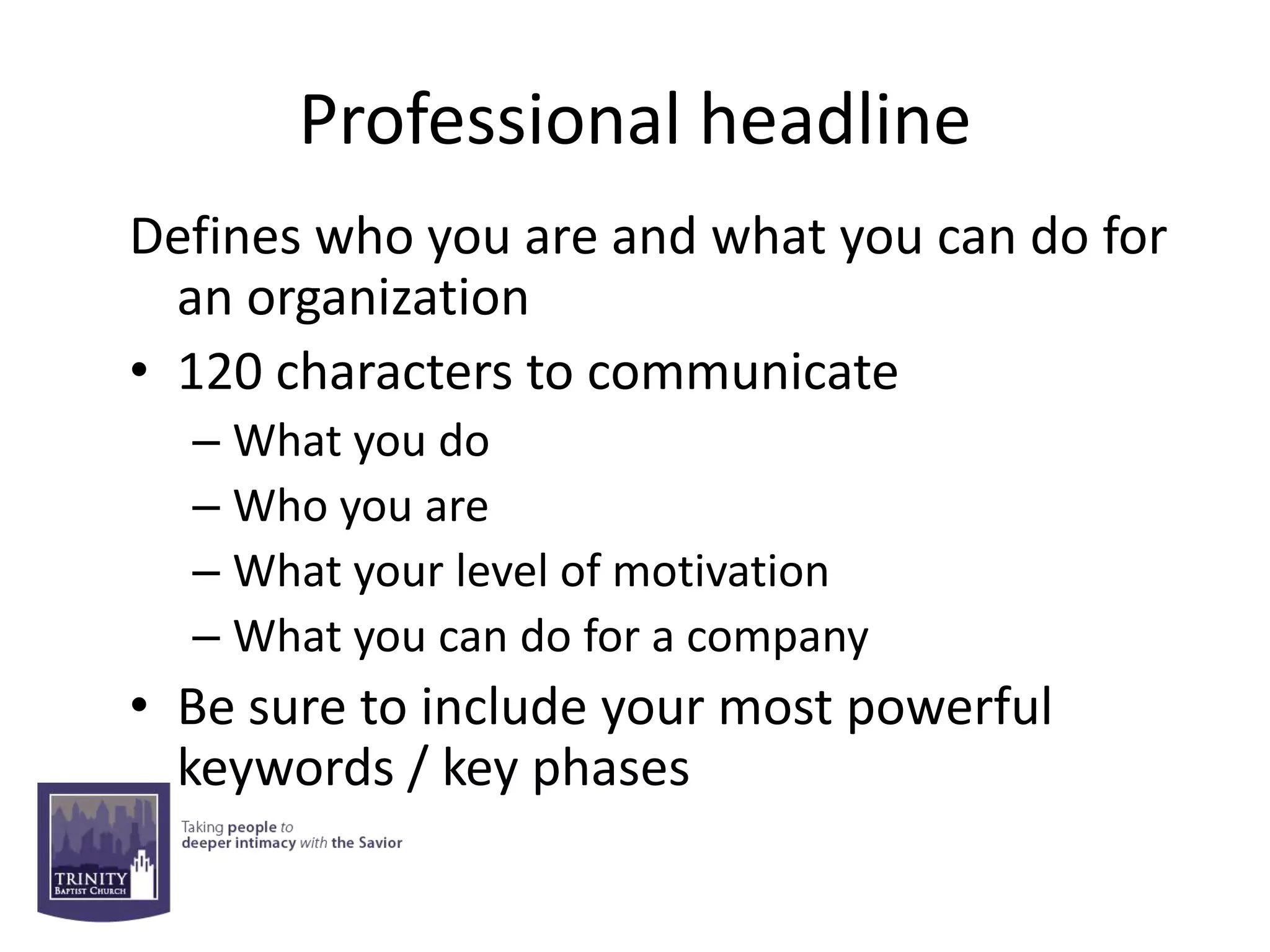 Professional headline
Defines who you are and what you can do for
  an organization
• 120 characters to communicate
  – What you do
  – Who you are
  – What your level of motivation
  – What you can do for a company
• Be sure to include your most powerful
  keywords / key phases
 