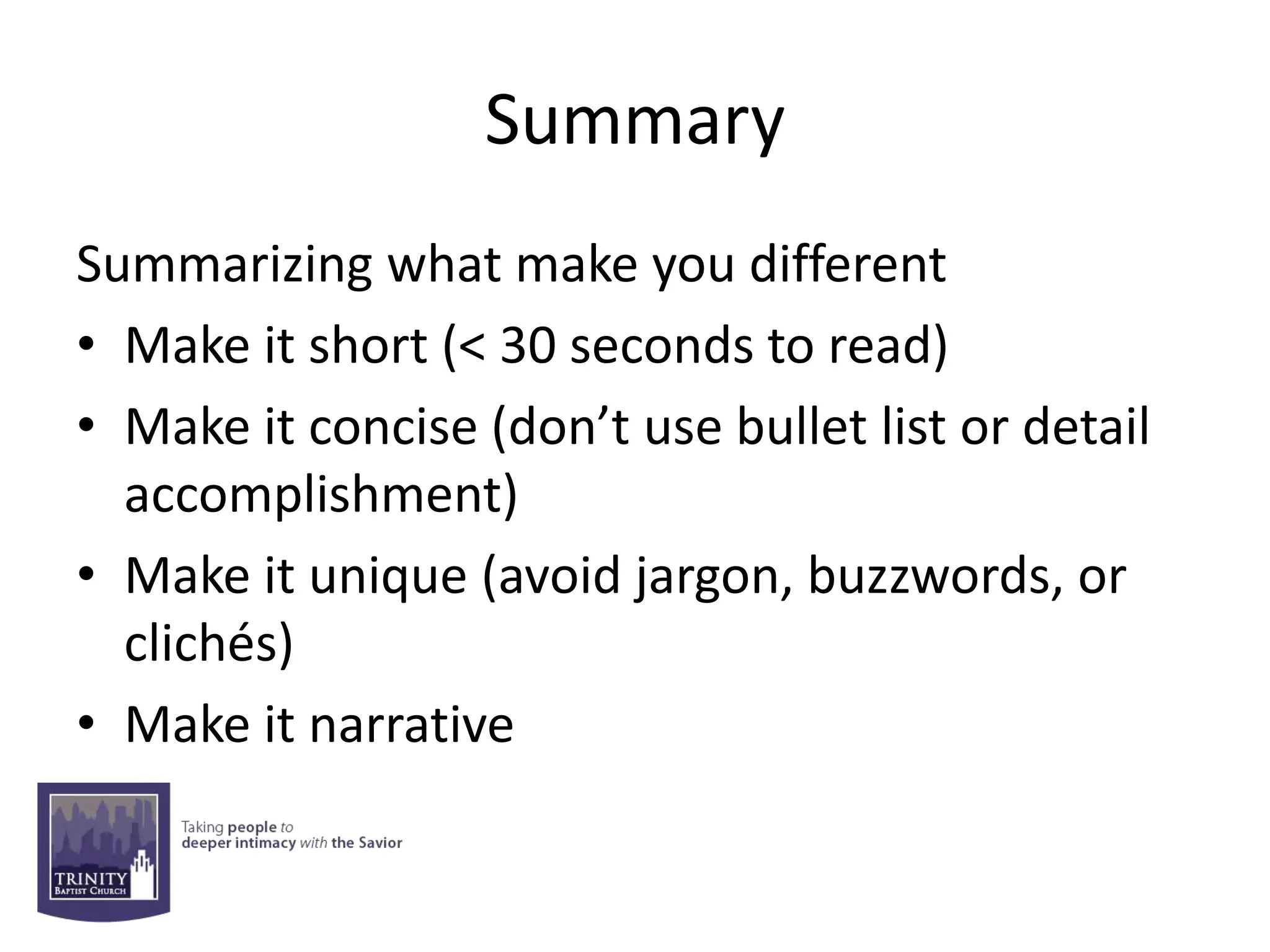 Summary
Summarizing what make you different
• Make it short (< 30 seconds to read)
• Make it concise (don’t use bullet list or detail
  accomplishment)
• Make it unique (avoid jargon, buzzwords, or
  clichés)
• Make it narrative
 