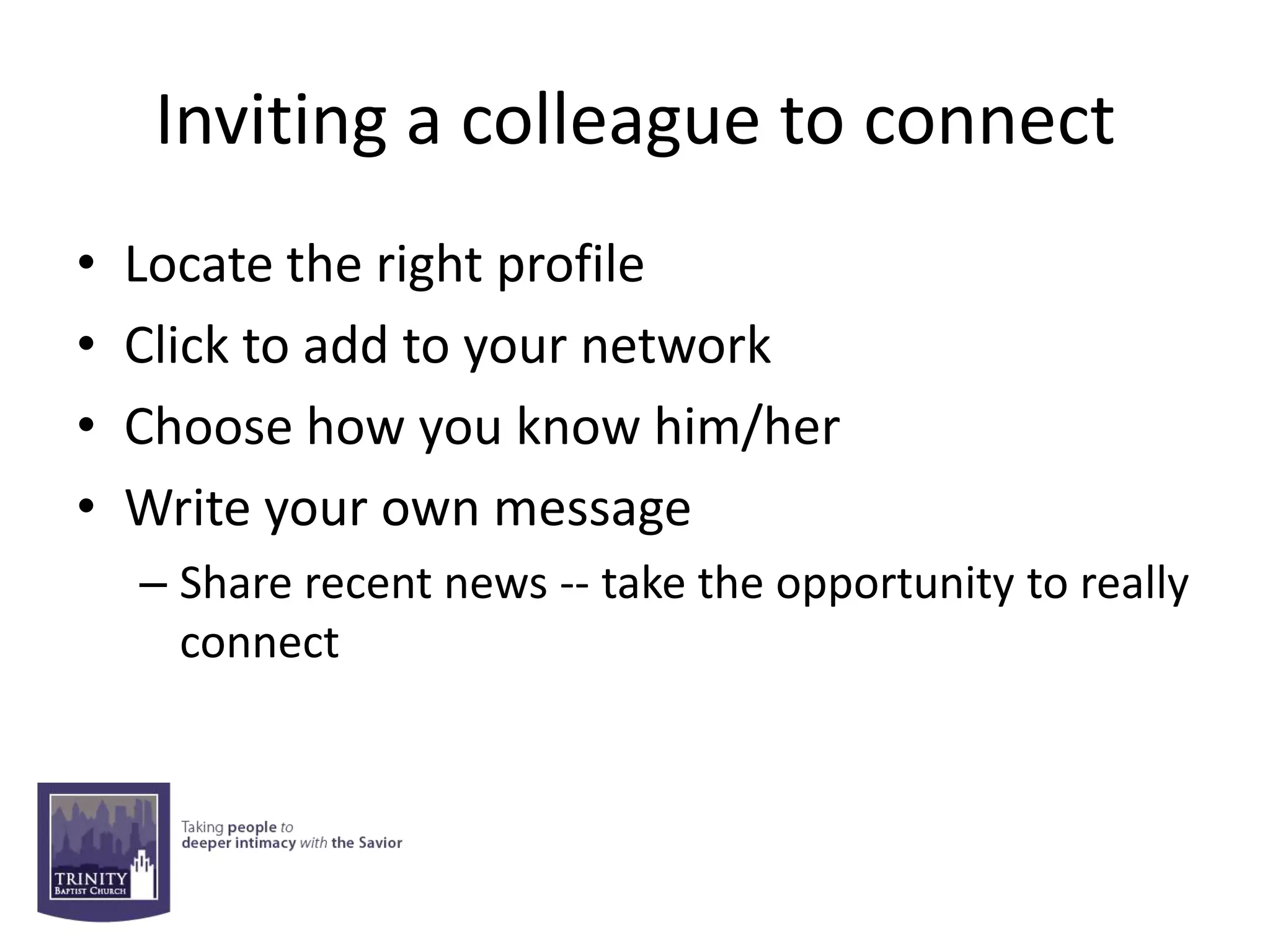 Inviting a colleague to connect
•   Locate the right profile
•   Click to add to your network
•   Choose how you know him/her
•   Write your own message
    – Share recent news -- take the opportunity to really
      connect
 