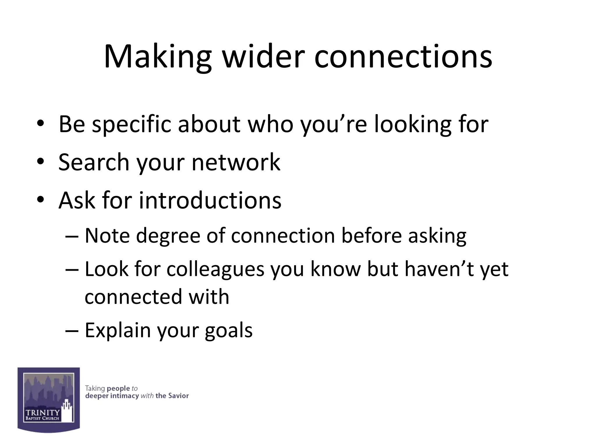 Making wider connections
• Be specific about who you’re looking for
• Search your network
• Ask for introductions
  – Note degree of connection before asking
  – Look for colleagues you know but haven’t yet
    connected with
  – Explain your goals
 