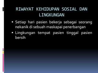 RIWAYAT KEHIDUPAN SOSIAL DAN
LINGKUNGAN
 Setiap hari pasien bekerja sebagai seorang
nekanik di sebuah maskapai penerbangan
 Lingkungan tempat pasien tinggal pasien
bersih
 