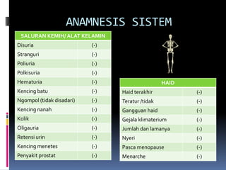 SALURAN KEMIH/ ALAT KELAMIN
Disuria (-)
Stranguri (-)
Poliuria (-)
Polkisuria (-)
Hematuria (-)
Kencing batu (-)
Ngompol (tidak disadari) (-)
Kencing nanah (-)
Kolik (-)
Oligauria (-)
Retensi urin (-)
Kencing menetes (-)
Penyakit prostat (-)
HAID
Haid terakhir (-)
Teratur /tidak (-)
Gangguan haid (-)
Gejala klimaterium (-)
Jumlah dan lamanya (-)
Nyeri (-)
Pasca menopause (-)
Menarche (-)
ANAMNESIS SISTEM
 